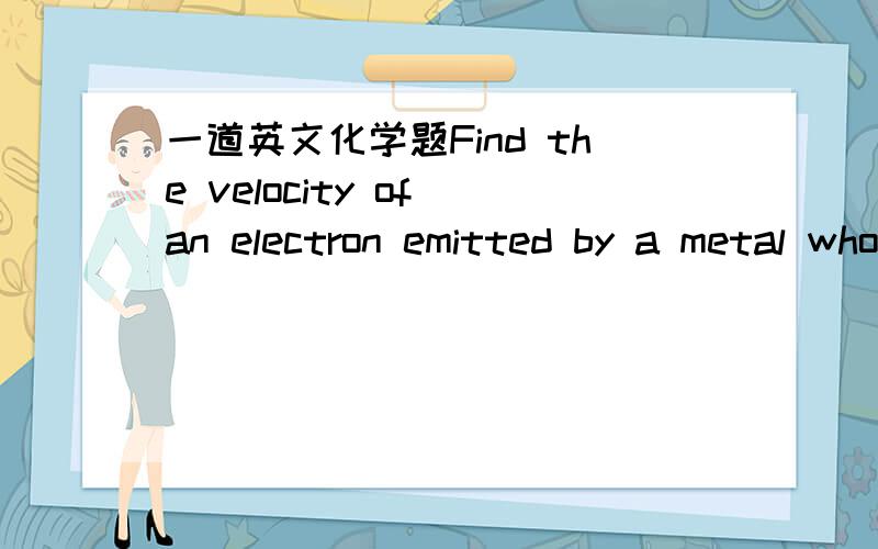一道英文化学题Find the velocity of an electron emitted by a metal whose threshold frequency is 2.07×1014 when it is exposed to visible light of wavelength 5.24×10m.