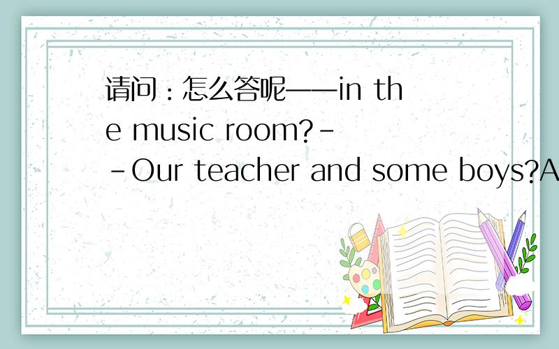 请问：怎么答呢——in the music room?--Our teacher and some boys?A What's B Who are CWho's 参考答案有的选b,也有的选c .请高手给出最佳选项,已经选择的理由...