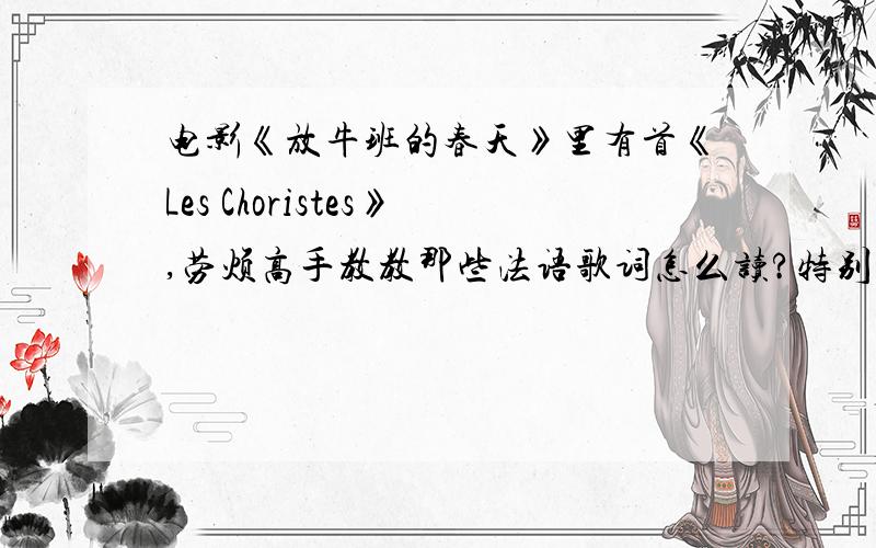 电影《放牛班的春天》里有首《Les Choristes》,劳烦高手教教那些法语歌词怎么读?特别是独唱那部分!用英语的音标最好拉!或者读音、音调相近的中文.