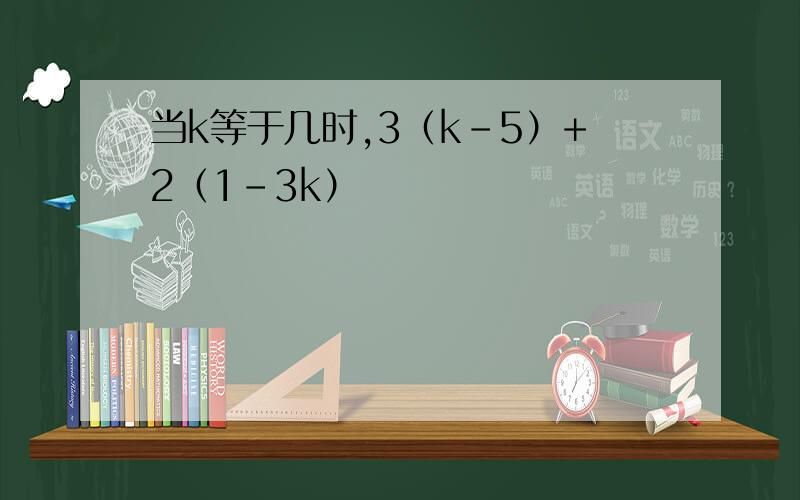 当k等于几时,3（k-5）+2（1-3k）