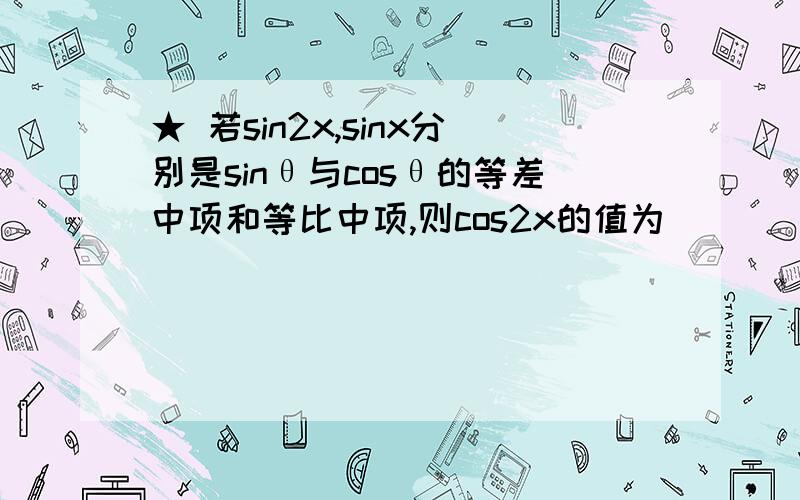 ★ 若sin2x,sinx分别是sinθ与cosθ的等差中项和等比中项,则cos2x的值为______