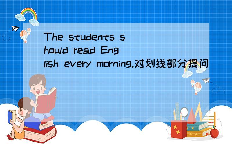 The students should read English every morning.对划线部分提问 （ ）（ ）the students （ ）every morning?