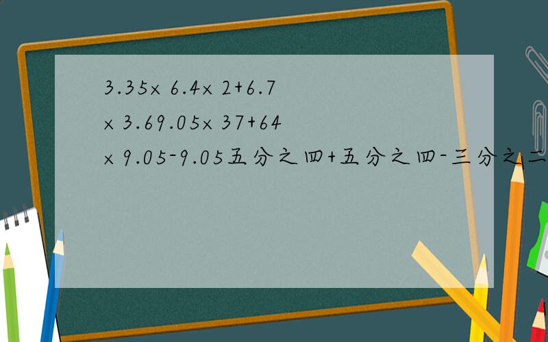 3.35×6.4×2+6.7×3.69.05×37+64×9.05-9.05五分之四+五分之四-三分之二×九分之五6-五分之三-五分之三-6急最后一道是：六减五分之三减五分之三减6