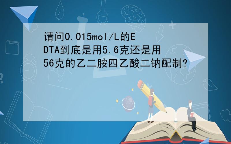 请问0.015mol/L的EDTA到底是用5.6克还是用56克的乙二胺四乙酸二钠配制?