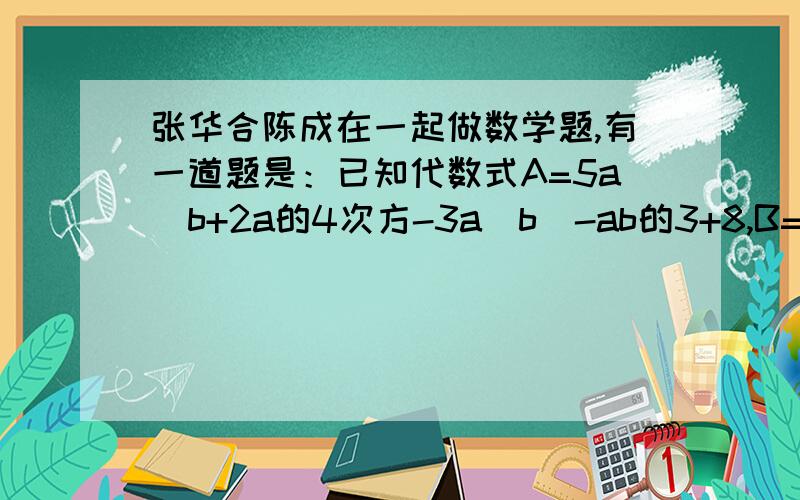 张华合陈成在一起做数学题,有一道题是：已知代数式A=5a^b+2a的4次方-3a^b^-ab的3+8,B=6ab的3次方-8a^b^+