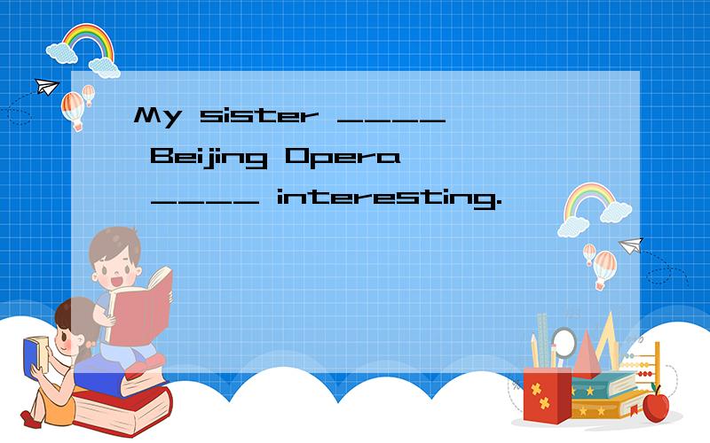 My sister ____ Beijing Opera ____ interesting.