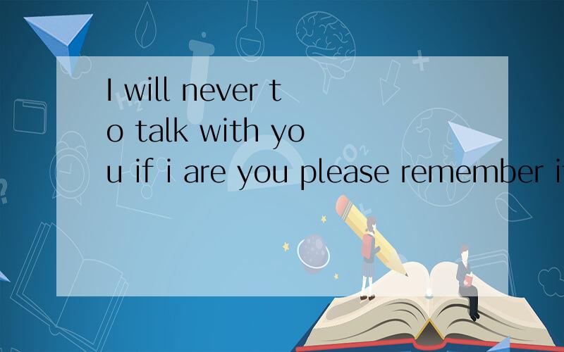 I will never to talk with you if i are you please remember it forever!
