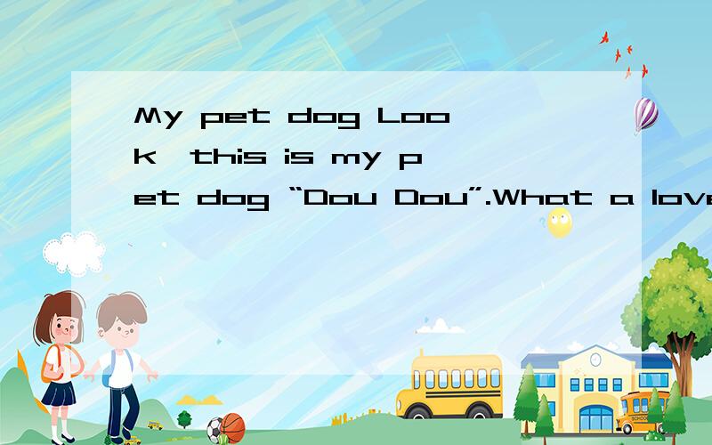 My pet dog Look,this is my pet dog “Dou Dou”.What a lovely dog!It has white and black fur,two big eyes,a small nose and a big mouth.It looks very cute and active.It can eat a lot of things,but it not very fat.It often runs to kitchen and to livin