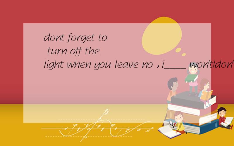 dont forget to turn off the light when you leave no ,i____ won't/don't/can't