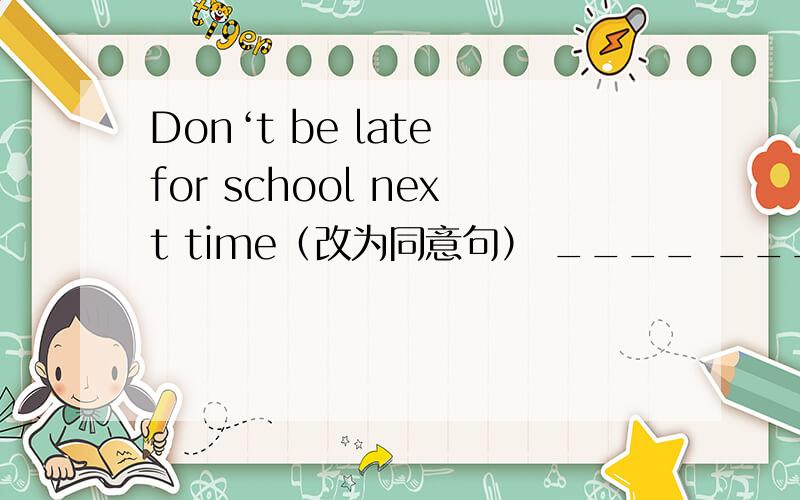 Don‘t be late for school next time（改为同意句） ____ ____ ____ ____next time.