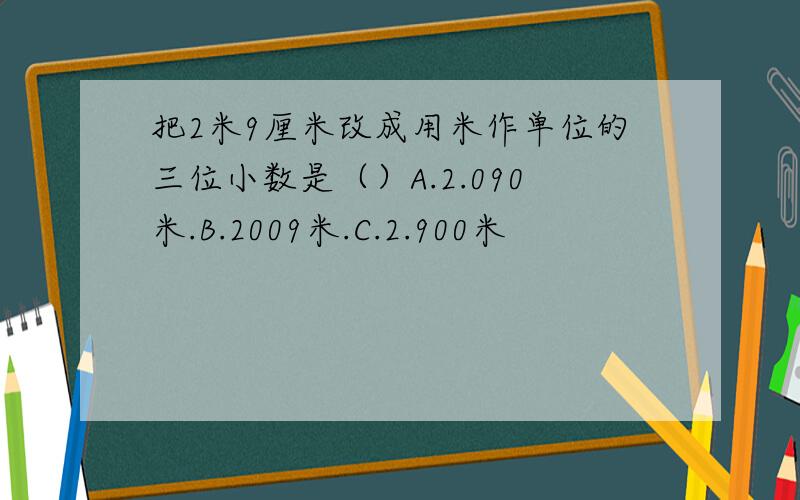 把2米9厘米改成用米作单位的三位小数是（）A.2.090米.B.2009米.C.2.900米