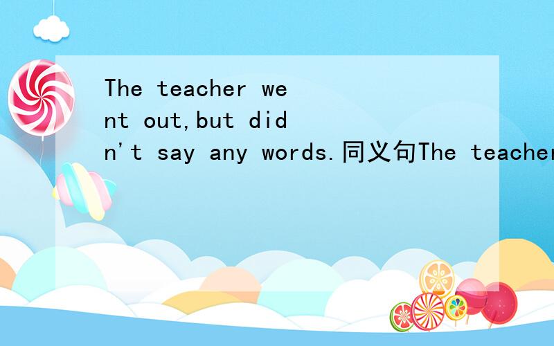 The teacher went out,but didn't say any words.同义句The teacher went out,but didn't say any words.=The teacher went out ( ) ( ) ( ).