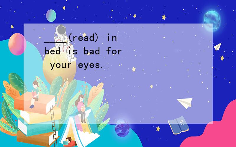 ____(read) in bed is bad for your eyes.
