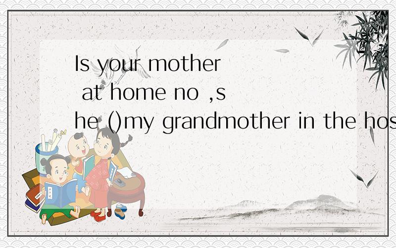 Is your mother at home no ,she ()my grandmother in the hospital these days