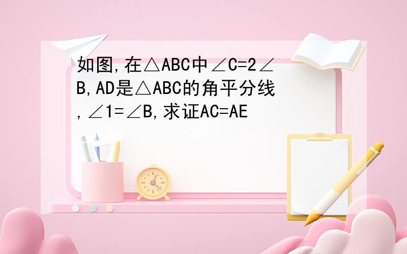 如图,在△ABC中∠C=2∠B,AD是△ABC的角平分线,∠1=∠B,求证AC=AE