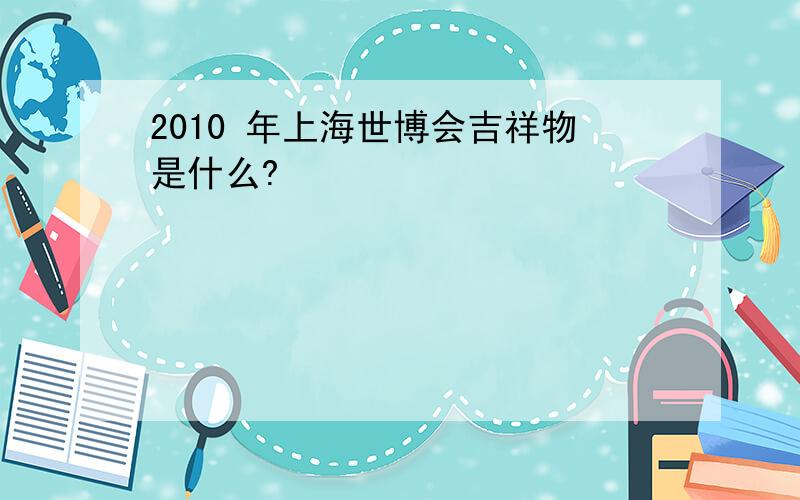 2010 年上海世博会吉祥物是什么?