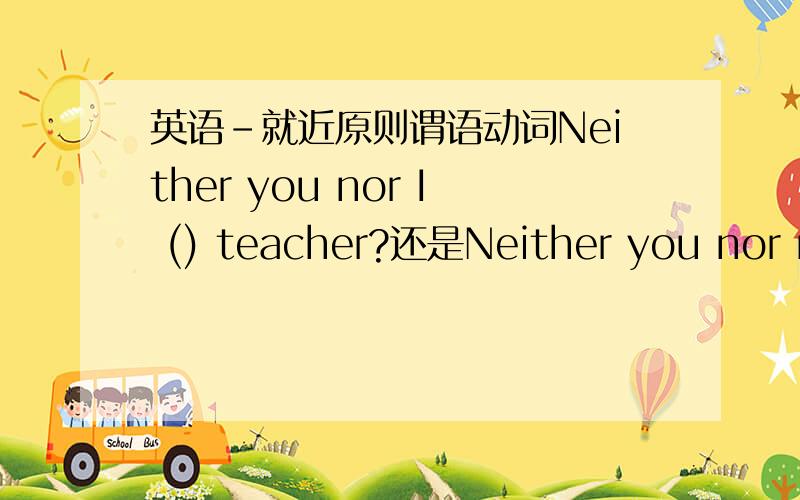 英语-就近原则谓语动词Neither you nor I () teacher?还是Neither you nor me () teacher?