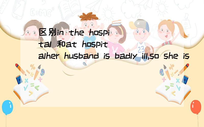 区别in the hospital 和at hospitalher husband is badly ill,so she is _______now.a.in hospital b.in the hospitalc.at hospital d.at the hospital我觉得该是in the hospital,可答案是at hospital ...为什么啊 at hospital 和at the hospital 和i