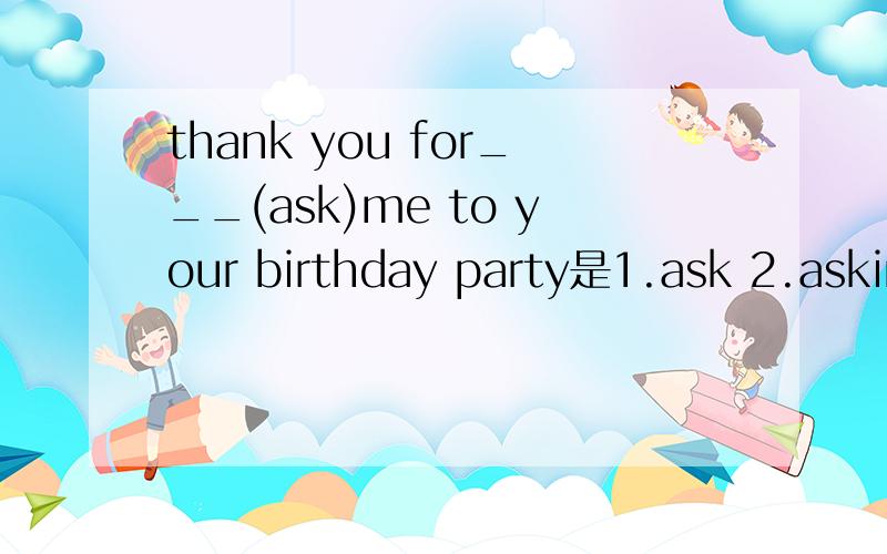 thank you for___(ask)me to your birthday party是1.ask 2.asking3.ask to顺便说下为什么选择