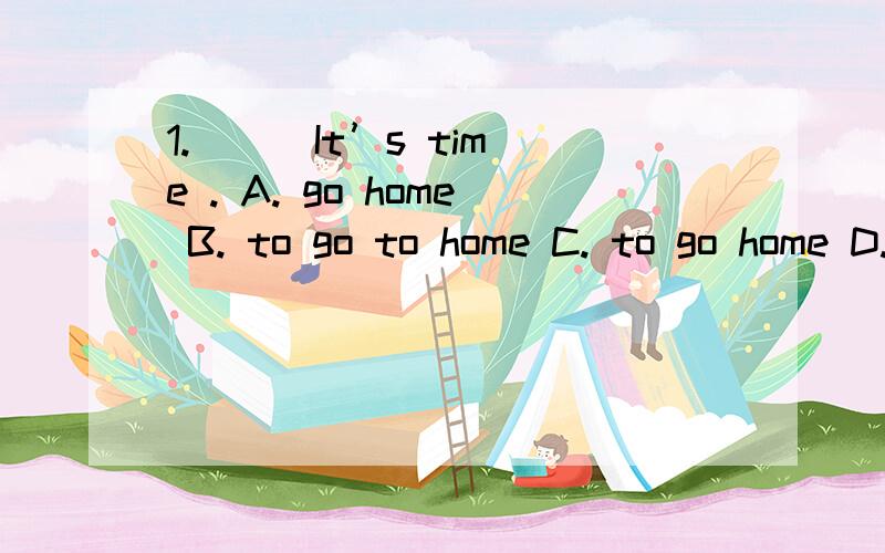 1. ( )It’s time . A. go home B. to go to home C. to go home D. go to home 选哪个?为什么?求解答!