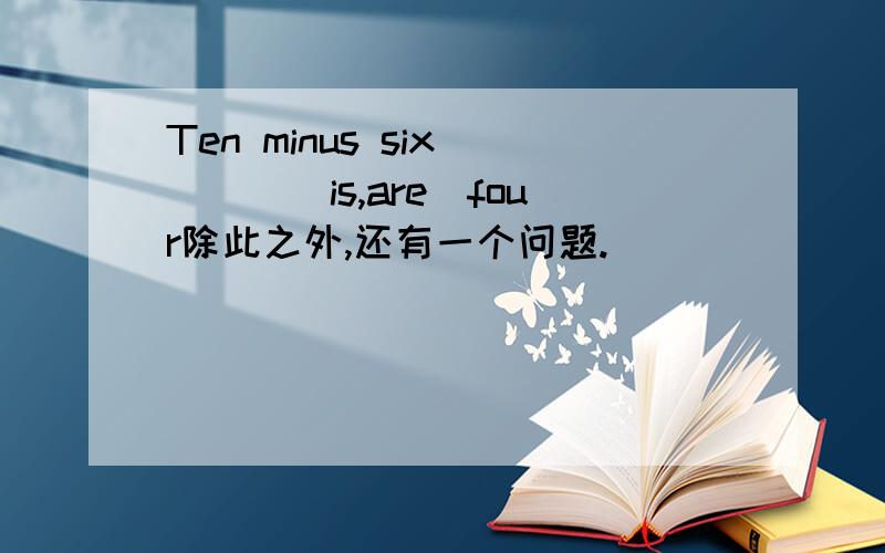 Ten minus six____（is,are）four除此之外,还有一个问题.