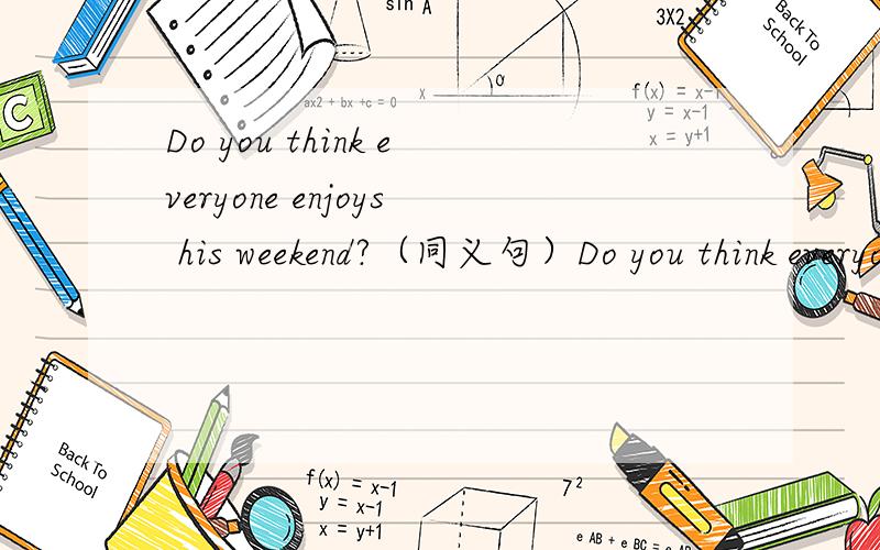 Do you think everyone enjoys his weekend?（同义句）Do you think everyone ____ ____ ____ ____?