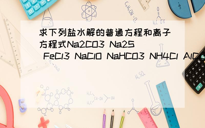 求下列盐水解的普通方程和离子方程式Na2CO3 Na2S FeCl3 NaClO NaHCO3 NH4Cl AlCl3 Na2PO4 NaH2PO4 MgSO4.数字均为小写- - （分步水解只需第一步）kk。答案可以看懂就可以
