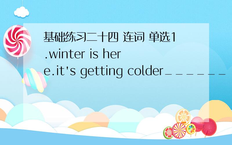 基础练习二十四 连词 单选1.winter is here.it's getting colder______　coldera.but b.so c.and d.or2.our teacher was ill,______　she went on workinga.but b.and c.so d.or3.the shops were closed,______　I couldn't get anythinga.but b.and c.or