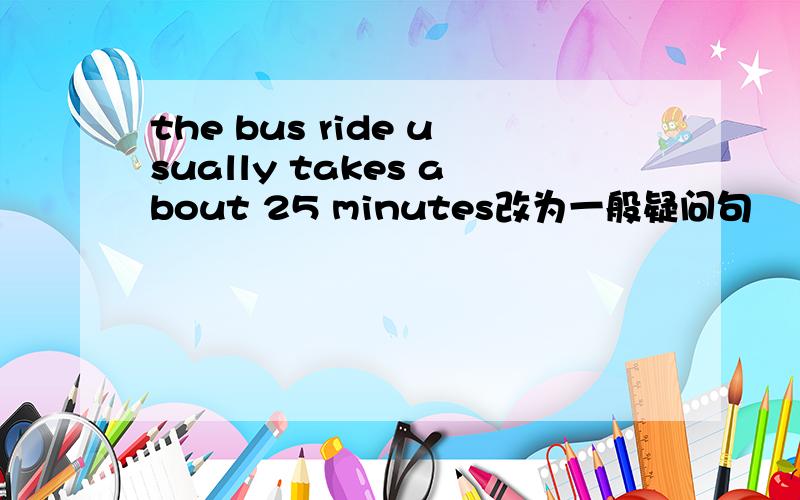 the bus ride usually takes about 25 minutes改为一般疑问句