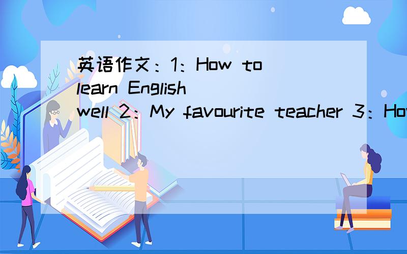 英语作文：1：How to learn English well 2：My favourite teacher 3：How to keep healthy4：描述在校的学习、生活情况5：谈玩电脑的看法 优点和缺点共五篇 标清题号 60个字每篇作文60个字