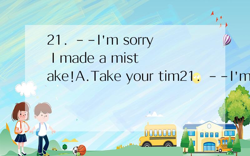 21．--I'm sorry I made a mistake!A.Take your tim21．--I'm sorry I made a mistake!A.Take your time B.You're right C.Whatever you say D.Take it easy