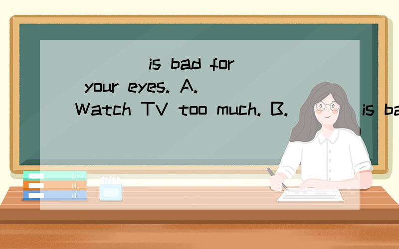 ____is bad for your eyes. A.Watch TV too much. B.____is bad for your eyes.A.Watch TV too much.B.Watching TV too much.C.Watch too much TV.D.Watching too much TV.