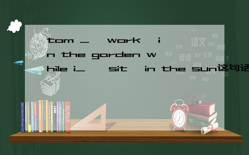 tom _< work> in the garden while i_ < sit >in the sun这句话什么意思,用括号中动词的正确形式填空