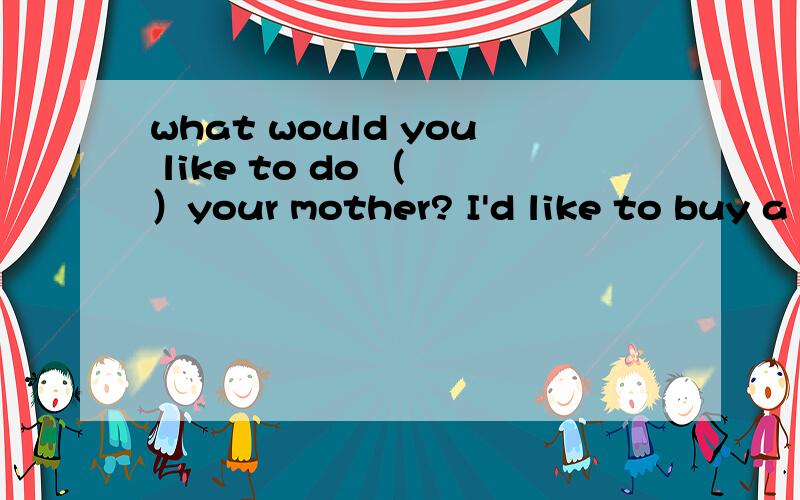 what would you like to do （ ）your mother? I'd like to buy a scarf.