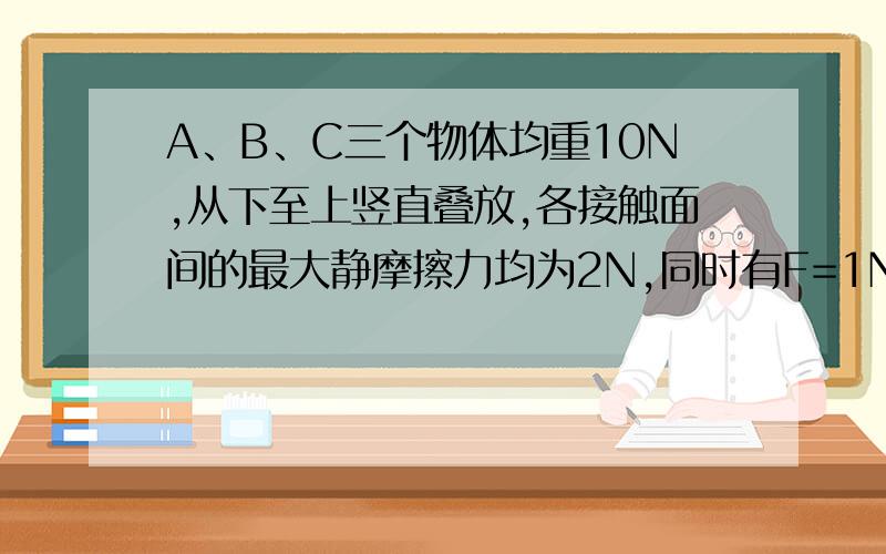 A、B、C三个物体均重10N,从下至上竖直叠放,各接触面间的最大静摩擦力均为2N,同时有F=1N的两个水平力作用于A、B上,方向相反,则地面对A的摩擦力为多少N,物体A对B的摩擦力为多少N,物体B对C的摩