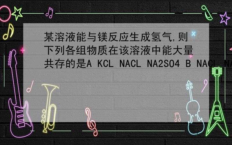 某溶液能与镁反应生成氢气,则下列各组物质在该溶液中能大量共存的是A KCL NACL NA2SO4 B NACL NANO3 AGNO3 C NA2CO3 NACL NA2SO4 D HCL NACL NA2SO4为什么