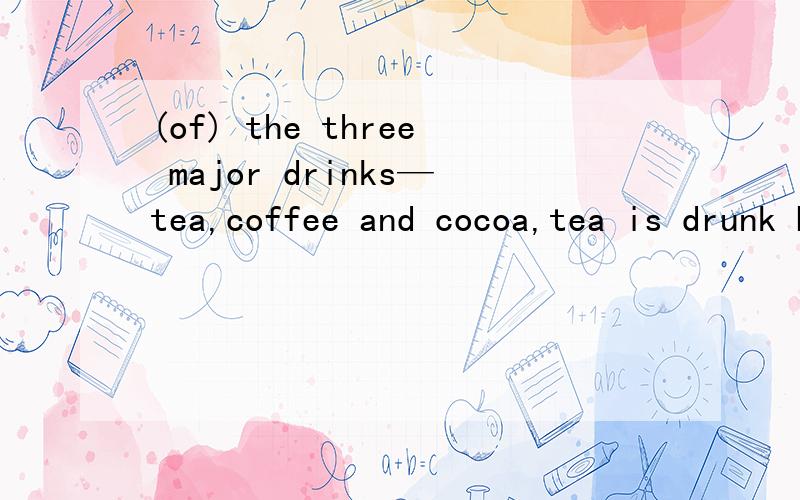 (of) the three major drinks—tea,coffee and cocoa,tea is drunk by the ____in the world.为什么用of(of) the three major drinks—tea,coffee and cocoa,tea is drunk by the largest number ofthe people in the world.为什么用of
