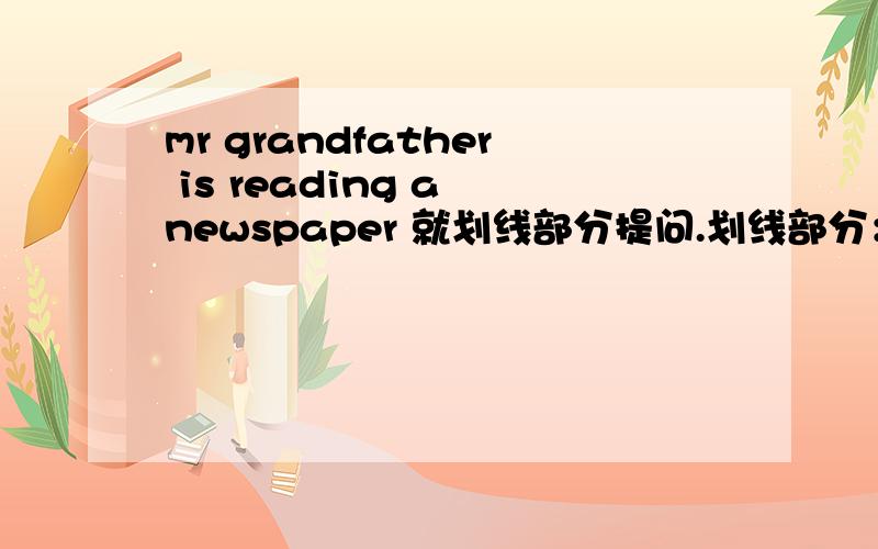 mr grandfather is reading a newspaper 就划线部分提问.划线部分：reading a newspaper