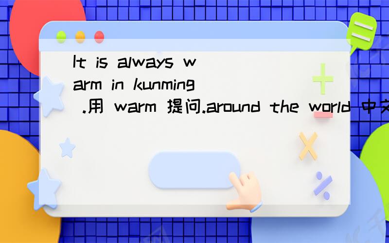 It is always warm in kunming .用 warm 提问.around the world 中文意思