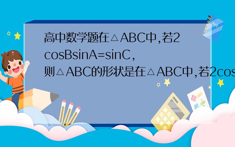 高中数学题在△ABC中,若2cosBsinA=sinC,则△ABC的形状是在△ABC中,若2cosBsinA=sinC,则△ABC的形状是