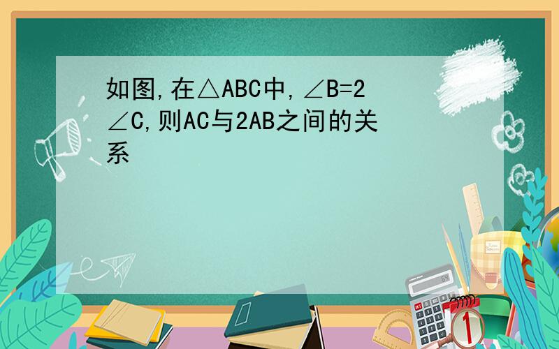 如图,在△ABC中,∠B=2∠C,则AC与2AB之间的关系