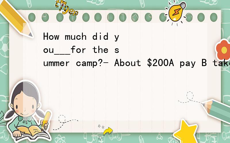 How much did you___for the summer camp?- About $200A pay B take C spend D cost 请帮忙选择,并说明原因,