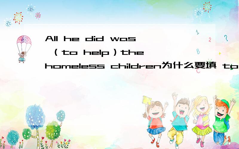 All he did was （to help）the homeless children为什么要填 to do 课本上有一句和这个很相似 all i have ever wanted to do was (travel） 这不就是原型么.