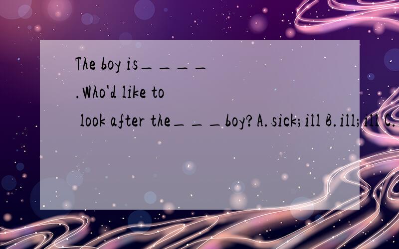 The boy is____.Who'd like to look after the___boy?A.sick;ill B.ill;ill C.ill;sick D.sick sick