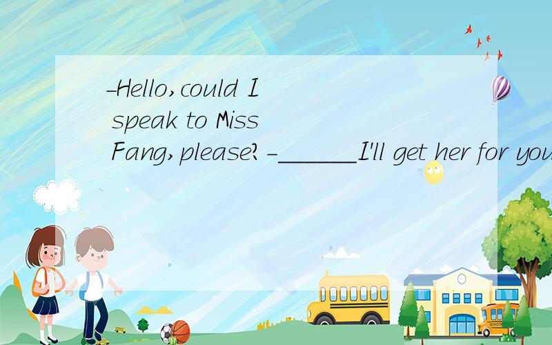 -Hello,could I speak to Miss Fang,please?-______I'll get her for you.A.Hold on,pleaseB.I'm Miss Fang.C.Who are you?D.She is at work.