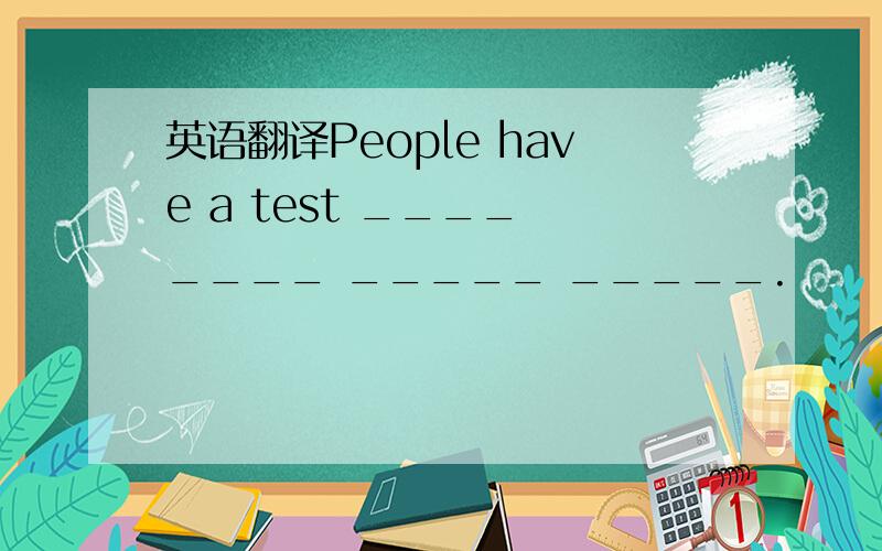 英语翻译People have a test ____ ____ _____ _____.