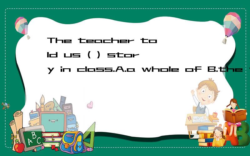 The teacher told us ( ) story in class.A.a whole of B.the whole of the C.the whole of D.whole of the原因和知识点一定要说出来啊 别光说选项