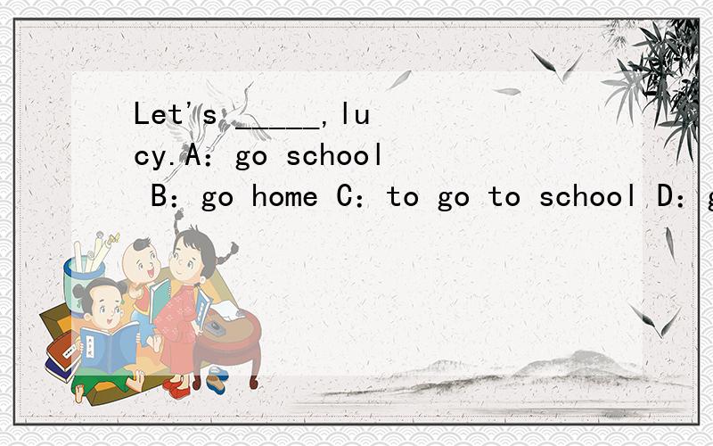 Let's _____,lucy.A：go school B：go home C：to go to school D：go to home