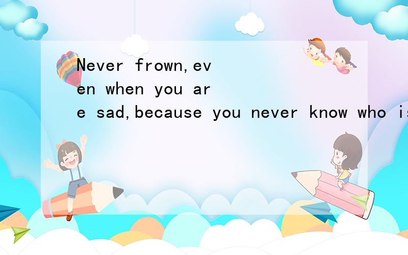 Never frown,even when you are sad,because you never know who is falling in