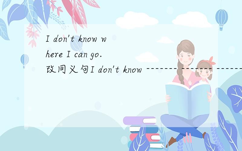 I don't know where I can go.改同义句I don't know ------- ------- -------.（三个空,每空一词)求同义句